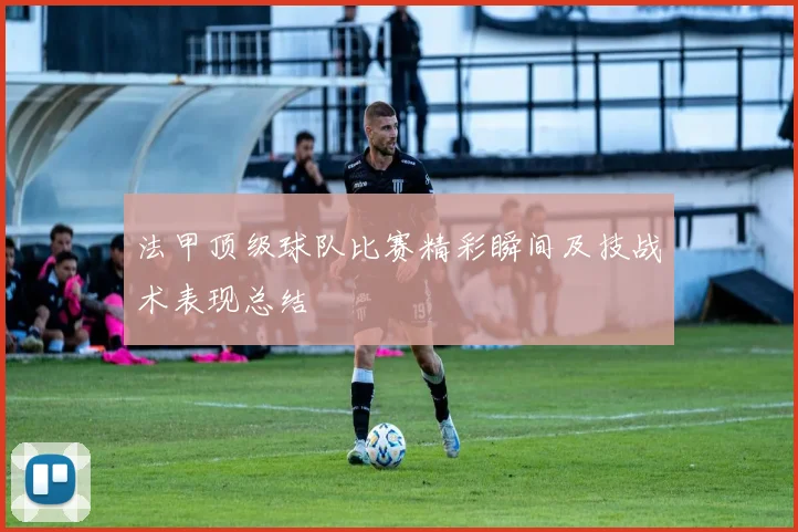 法甲顶级球队比赛精彩瞬间及技战术表现总结