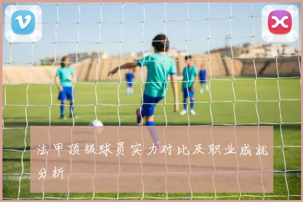 法甲顶级球员实力对比及职业成就分析