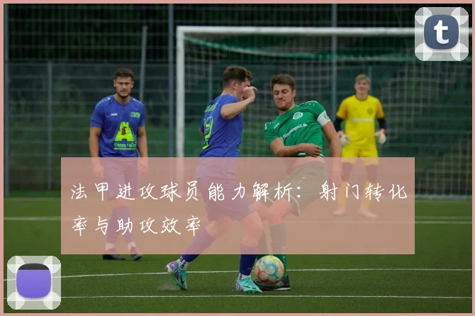 法甲进攻球员能力解析：射门转化率与助攻效率