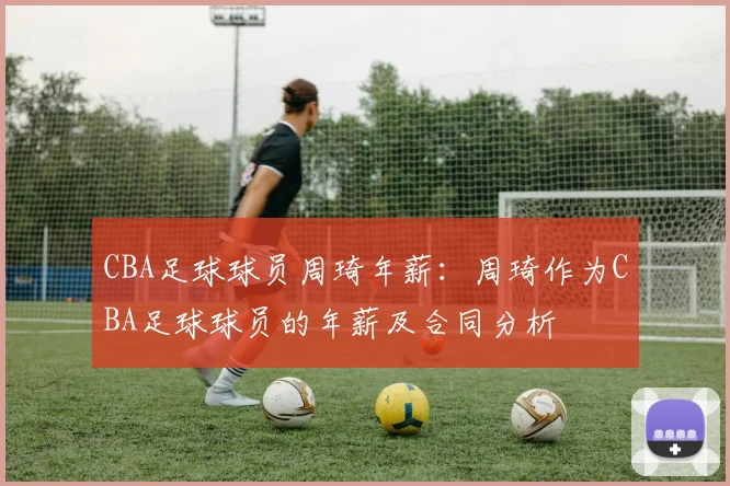 CBA足球球员周琦年薪：周琦作为CBA足球球员的年薪及合同分析