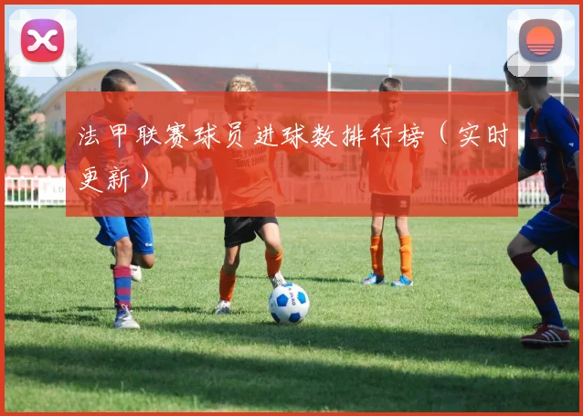 法甲联赛球员进球数排行榜（实时更新）