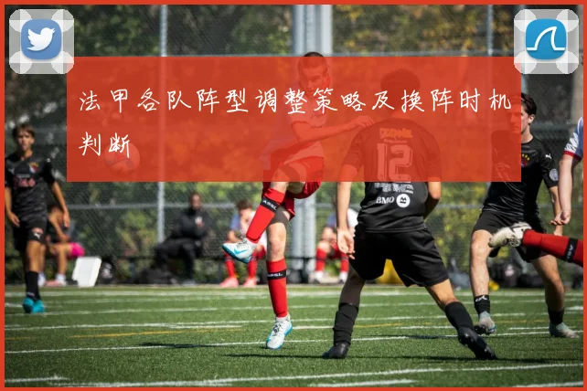 法甲各队阵型调整策略及换阵时机判断